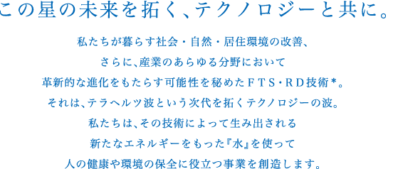 株式会社イッツは、テラヘルツ技術を私たちの環境に活かすために活動しています。テラヘルツ機能水により誕生したテラヘルツ機能水SOD「煌水」kirasui（フェイスウォーター、パーマ用、カラー用）は、体にまったく害のない機能水です。株式会社イッツは、テラヘルツ機能水、「煌水」（キラスイ）シリーズで、私たちの健康や環境の保全に役立つ事業を創造します。